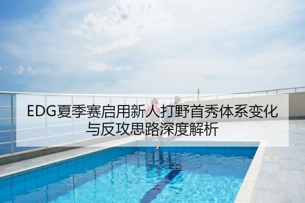 EDG夏季赛启用新人打野首秀体系变化与反攻思路深度解析