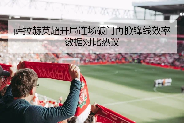 萨拉赫英超开局连场破门再掀锋线效率数据对比热议