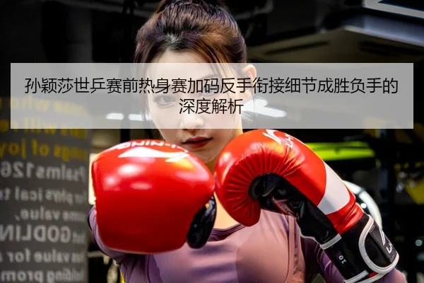 孙颖莎世乒赛前热身赛加码反手衔接细节成胜负手的深度解析