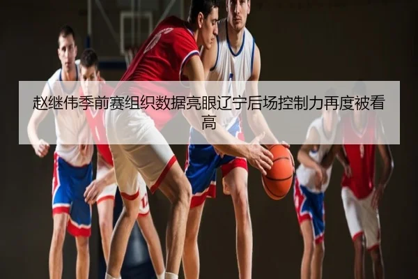 赵继伟季前赛组织数据亮眼辽宁后场控制力再度被看高