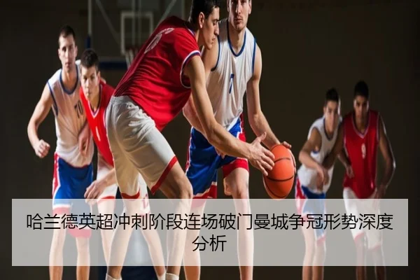 哈兰德英超冲刺阶段连场破门曼城争冠形势深度分析